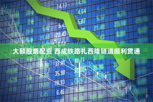 大额股票配资 西成铁路扎西隆隧道顺利贯通