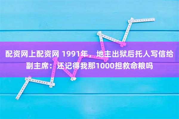 配资网上配资网 1991年，地主出狱后托人写信给副主席：还记得我那1000担救命粮吗