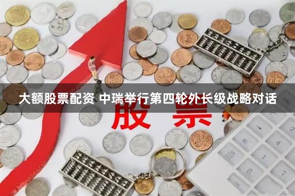 大额股票配资 中瑞举行第四轮外长级战略对话