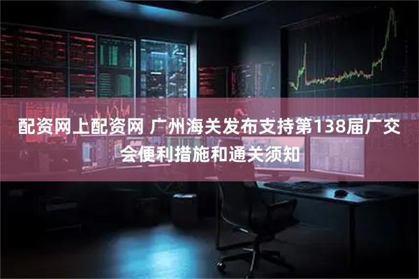 配资网上配资网 广州海关发布支持第138届广交会便利措施和通关须知
