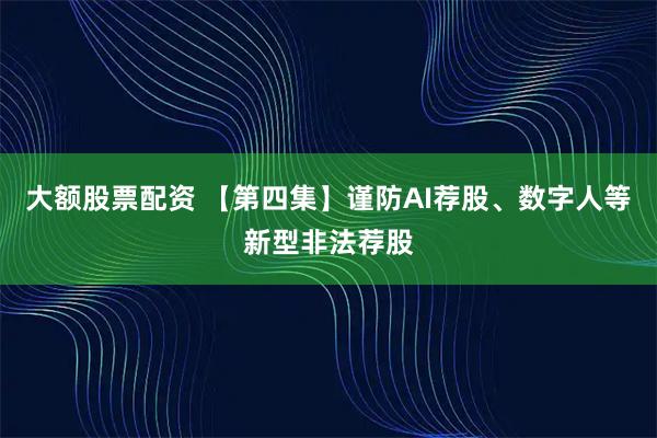 大额股票配资 【第四集】谨防AI荐股、数字人等新型非法荐股
