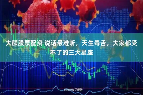 大额股票配资 说话最难听，天生毒舌，大家都受不了的三大星座