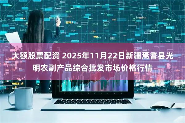 大额股票配资 2025年11月22日新疆焉耆县光明农副产品综合批发市场价格行情