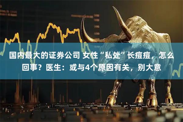 国内最大的证券公司 女性“私处”长痘痘，怎么回事？医生：或与4个原因有关，别大意