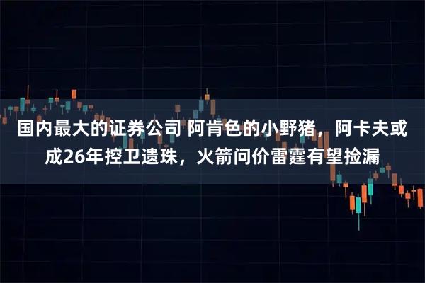 国内最大的证券公司 阿肯色的小野猪，阿卡夫或成26年控卫遗珠，火箭问价雷霆有望捡漏