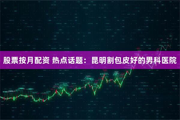 股票按月配资 热点话题：昆明割包皮好的男科医院