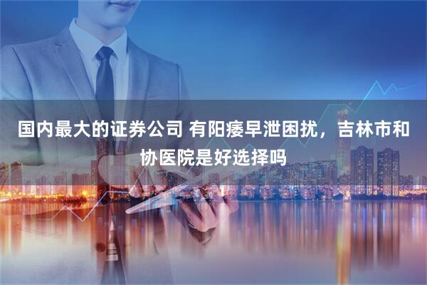 国内最大的证券公司 有阳痿早泄困扰，吉林市和协医院是好选择吗