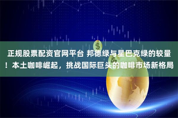正规股票配资官网平台 邦德绿与星巴克绿的较量！本土咖啡崛起，挑战国际巨头的咖啡市场新格局