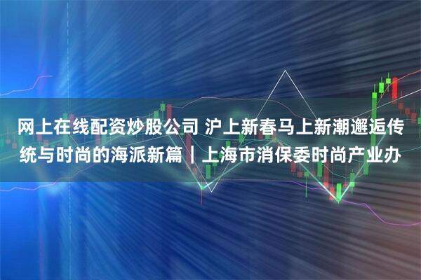 网上在线配资炒股公司 沪上新春马上新潮邂逅传统与时尚的海派新篇｜上海市消保委时尚产业办