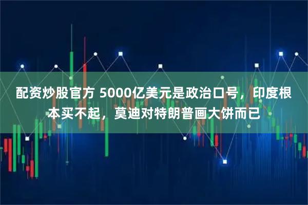 配资炒股官方 5000亿美元是政治口号，印度根本买不起，莫迪对特朗普画大饼而已