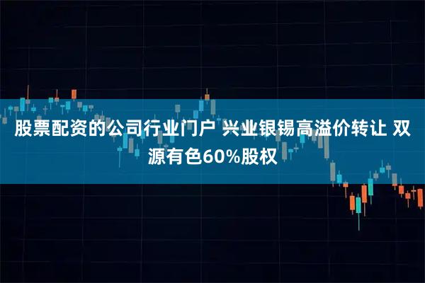 股票配资的公司行业门户 兴业银锡高溢价转让 双源有色60%股权
