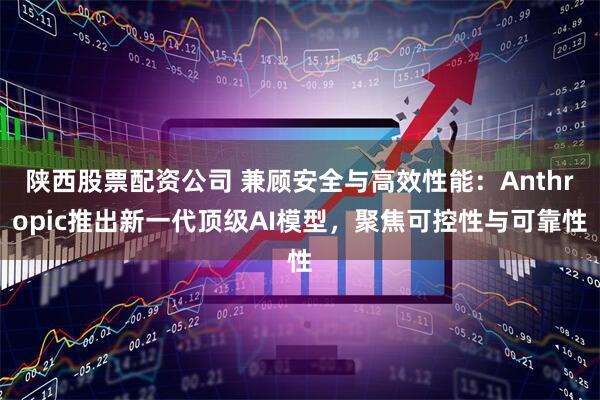 陕西股票配资公司 兼顾安全与高效性能：Anthropic推出新一代顶级AI模型，聚焦可控性与可靠性