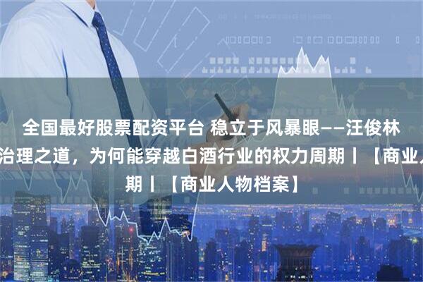 全国最好股票配资平台 稳立于风暴眼——汪俊林与郎酒的治理之道，为何能穿越白酒行业的权力周期丨【商业人物档案】