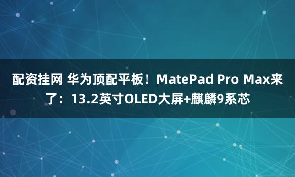 配资挂网 华为顶配平板！MatePad Pro Max来了：13.2英寸OLED大屏+麒麟9系芯