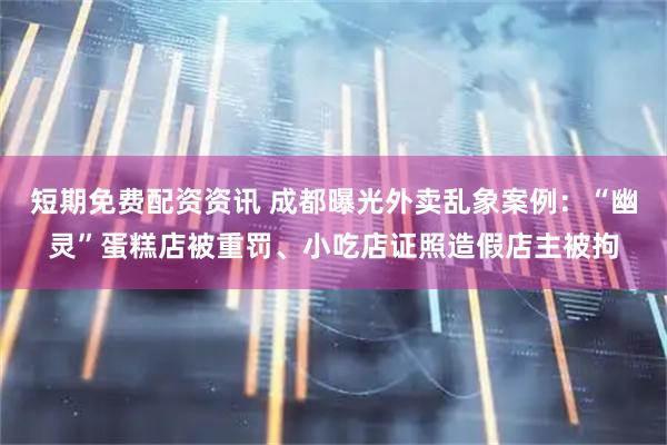 短期免费配资资讯 成都曝光外卖乱象案例：“幽灵”蛋糕店被重罚、小吃店证照造假店主被拘